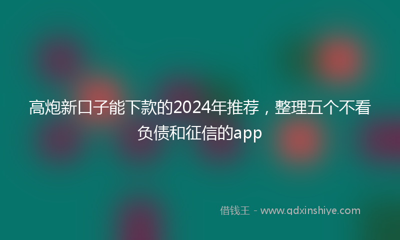 高炮新口子能下款的2024年推荐，整理五个不看负债和征信的app