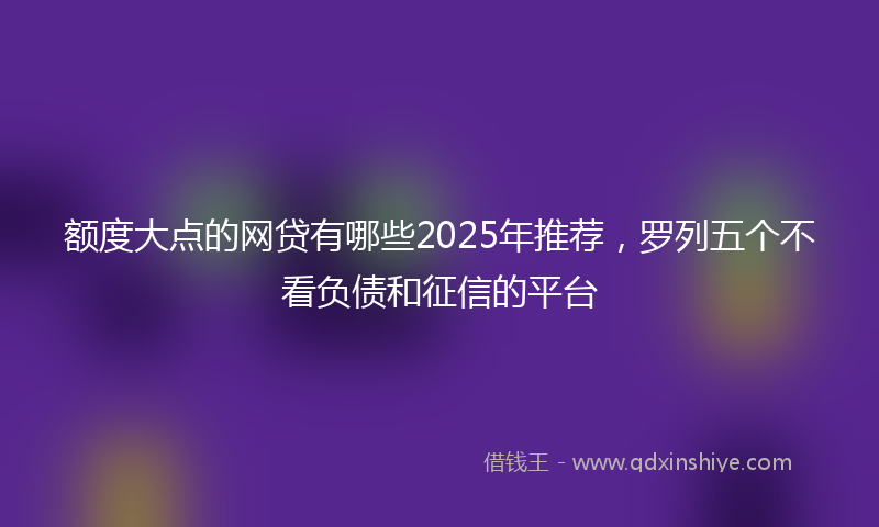 额度大点的网贷有哪些2025年推荐，罗列五个不看负债和征信的平台