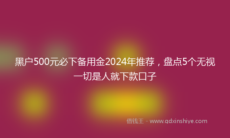 黑户500元必下备用金2024年推荐，盘点5个无视一切是人就下款口子