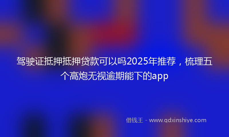 驾驶证抵押抵押贷款可以吗2025年推荐，梳理五个高炮无视逾期能下的app