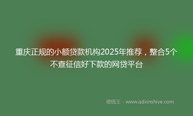重庆正规的小额贷款机构2025年推荐，整合5个不查征信好下款的网贷平台