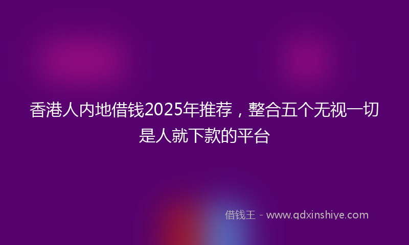 香港人内地借钱2025年推荐，整合五个无视一切是人就下款的平台