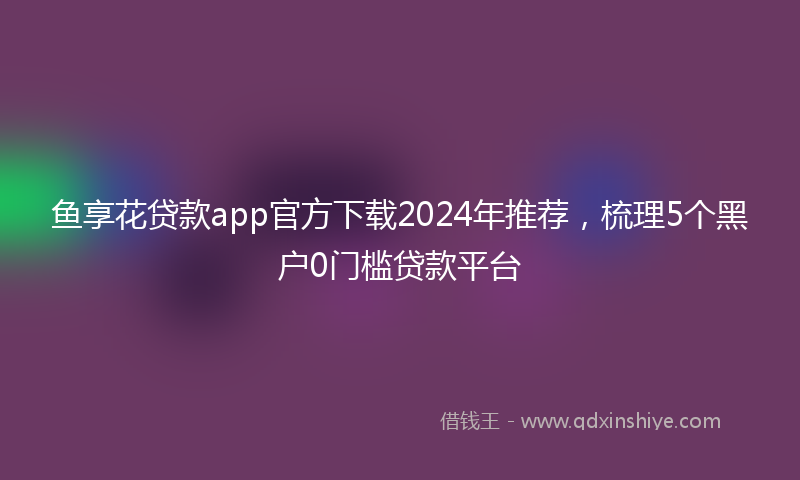 鱼享花贷款app官方下载2024年推荐，梳理5个黑户0门槛贷款平台