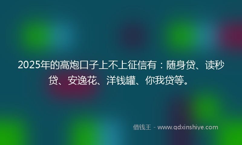2025年的高炮口子上不上征信有：随身贷、读秒贷、安逸花、洋钱罐、你我贷等。