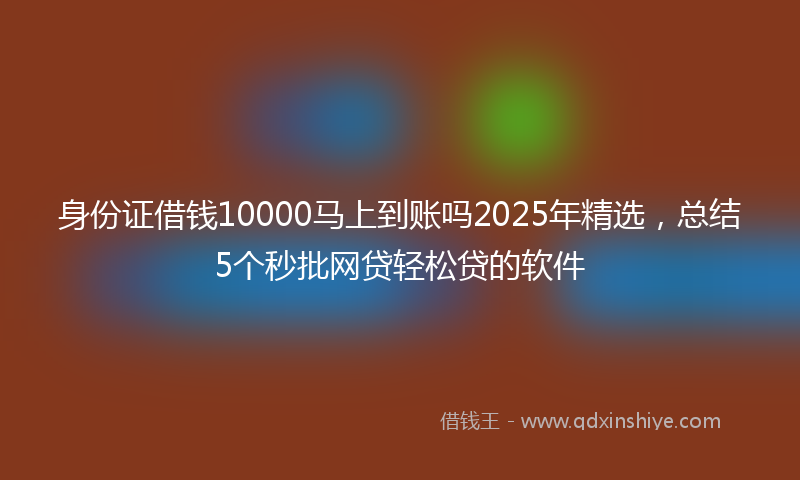 身份证借钱10000马上到账吗2025年精选，总结5个秒批网贷轻松贷的软件