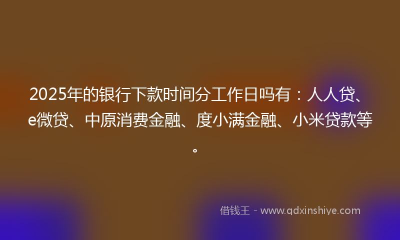 2025年的银行下款时间分工作日吗有：人人贷、e微贷、中原消费金融、度小满金融、小米贷款等。
