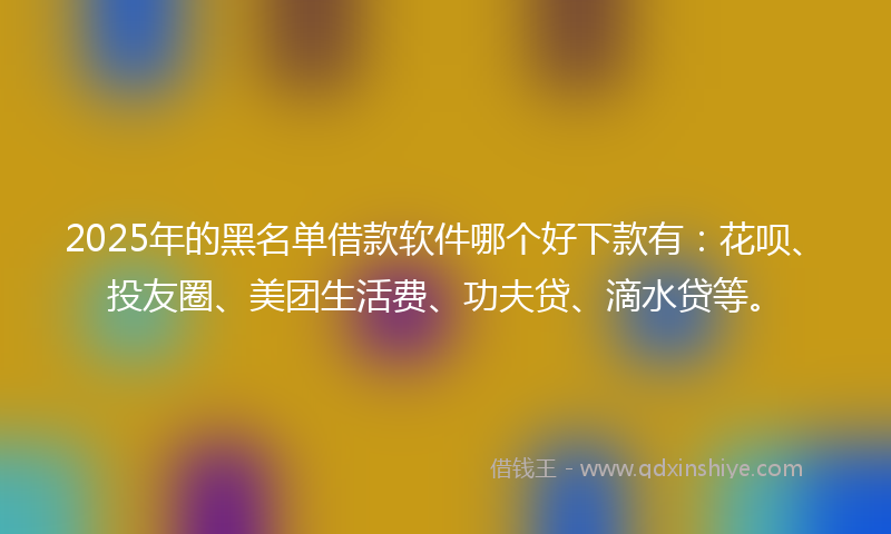 2025年的黑名单借款软件哪个好下款有：花呗、投友圈、美团生活费、功夫贷、滴水贷等。