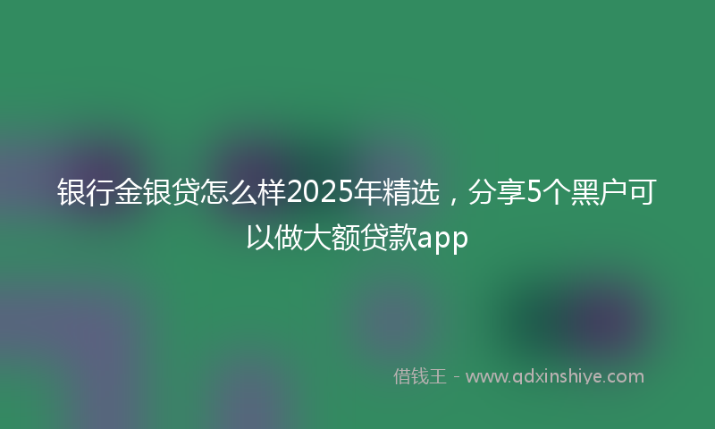 银行金银贷怎么样2025年精选，分享5个黑户可以做大额贷款app