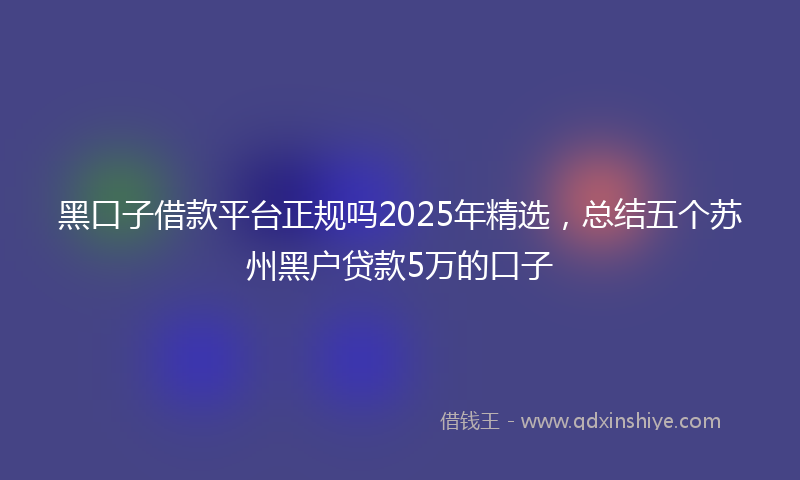 黑口子借款平台正规吗2025年精选，总结五个苏州黑户贷款5万的口子