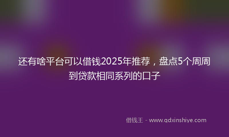 还有啥平台可以借钱2025年推荐，盘点5个周周到贷款相同系列的口子