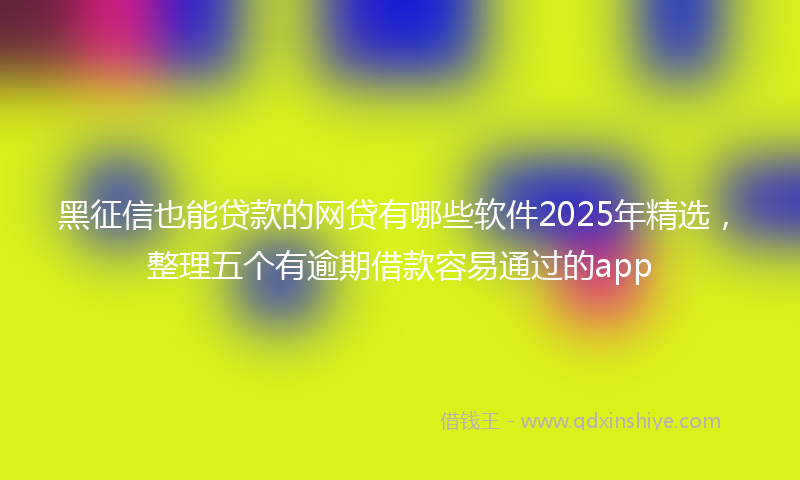 黑征信也能贷款的网贷有哪些软件2025年精选，整理五个有逾期借款容易通过的app