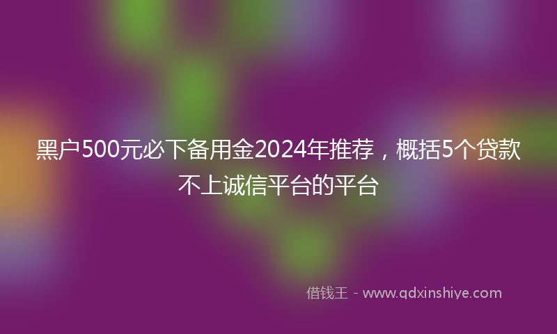 黑户500元必下备用金2024年推荐，概括5个贷款不上诚信平台的平台