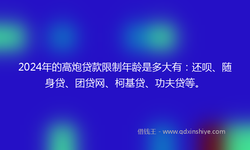 2024年的高炮贷款限制年龄是多大有：还呗、随身贷、团贷网、柯基贷、功夫贷等。