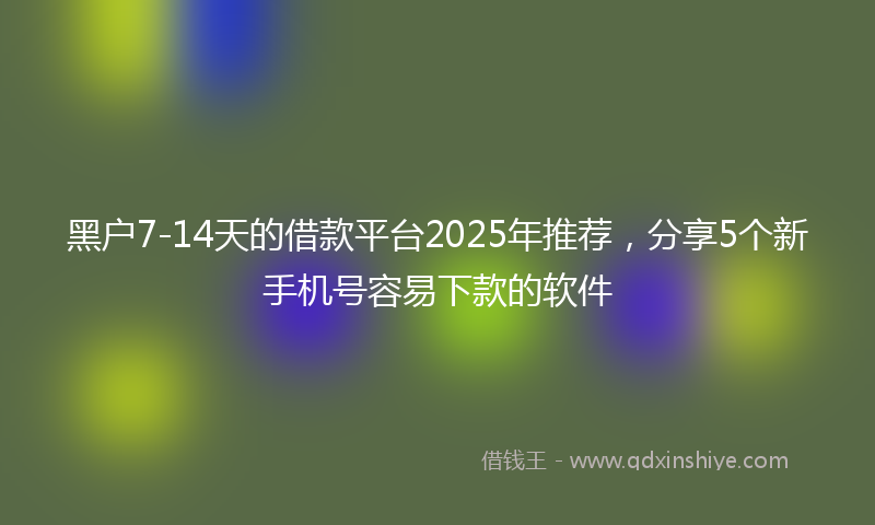 黑户7-14天的借款平台2025年推荐，分享5个新手机号容易下款的软件