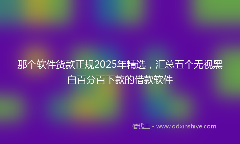 那个软件货款正规2025年精选，汇总五个无视黑白百分百下款的借款软件