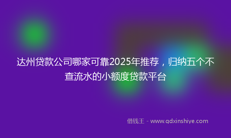 达州贷款公司哪家可靠2025年推荐，归纳五个不查流水的小额度贷款平台