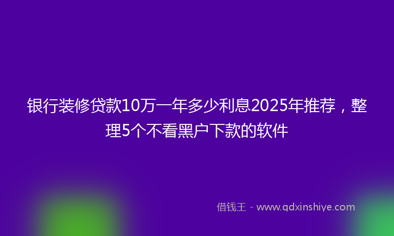银行装修贷款10万一年多少利息2025年推荐，整理5个不看黑户下款的软件