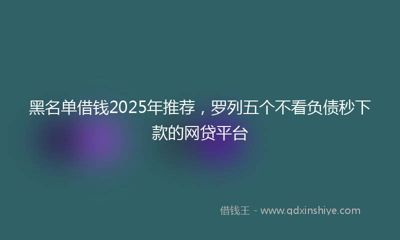 黑名单借钱2025年推荐，罗列五个不看负债秒下款的网贷平台
