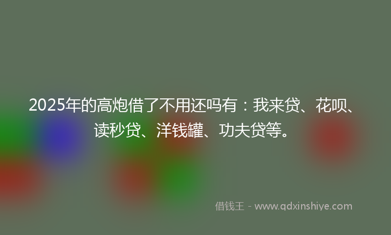 2025年的高炮借了不用还吗有：我来贷、花呗、读秒贷、洋钱罐、功夫贷等。