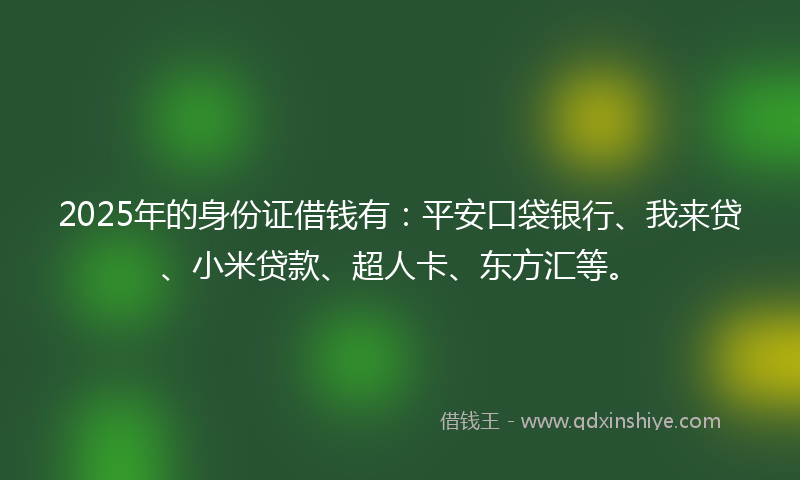2025年的身份证借钱有：平安口袋银行、我来贷、小米贷款、超人卡、东方汇等。