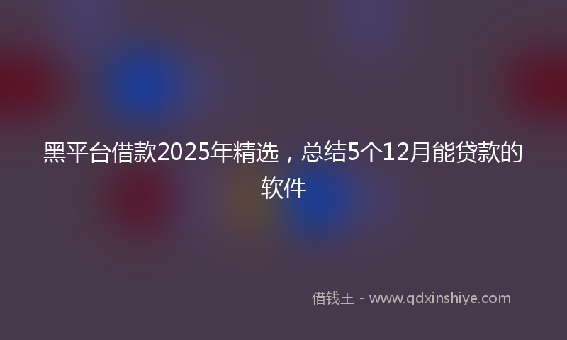 黑平台借款2025年精选，总结5个12月能贷款的软件