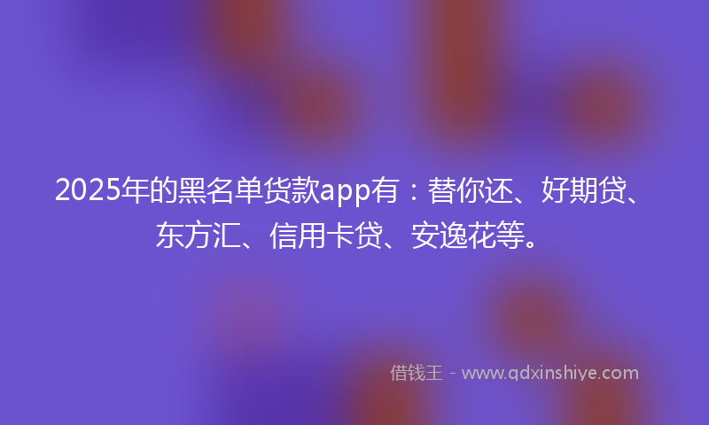 2025年的黑名单货款app有：替你还、好期贷、东方汇、信用卡贷、安逸花等。