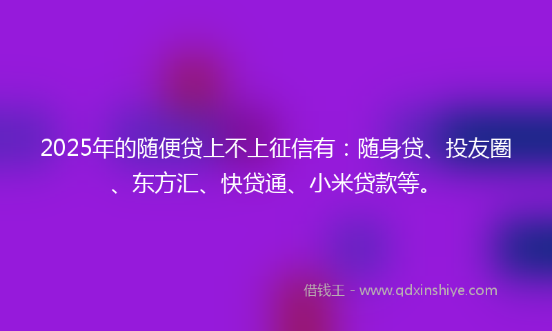 2025年的随便贷上不上征信有：随身贷、投友圈、东方汇、快贷通、小米贷款等。