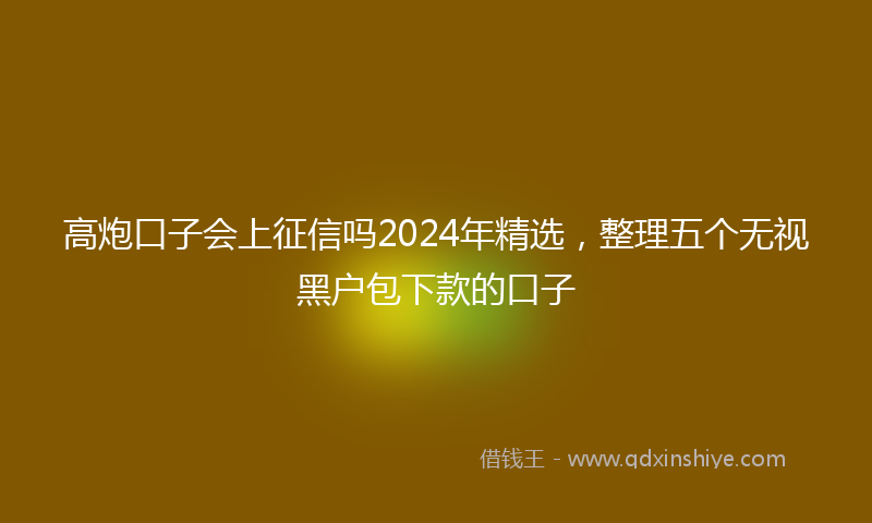 高炮口子会上征信吗2024年精选，整理五个无视黑户包下款的口子