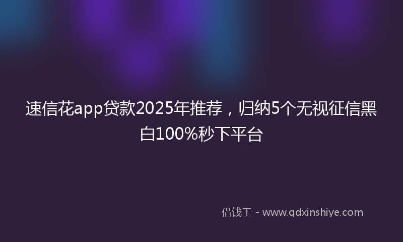 速信花app贷款2025年推荐，归纳5个无视征信黑白100%秒下平台