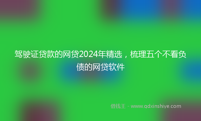 驾驶证贷款的网贷2024年精选，梳理五个不看负债的网贷软件