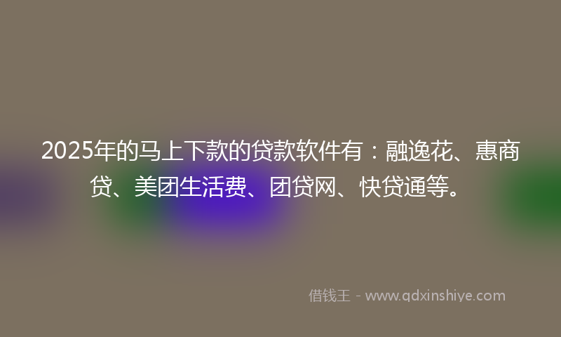 2025年的马上下款的贷款软件有：融逸花、惠商贷、美团生活费、团贷网、快贷通等。