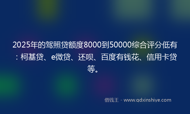2025年的驾照贷额度8000到50000综合评分低有：柯基贷、e微贷、还呗、百度有钱花、信用卡贷等。