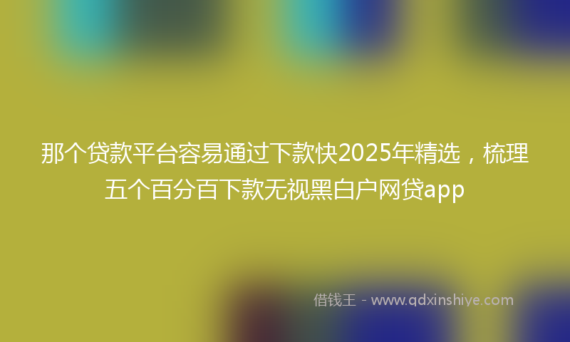 那个贷款平台容易通过下款快2025年精选，梳理五个百分百下款无视黑白户网贷app