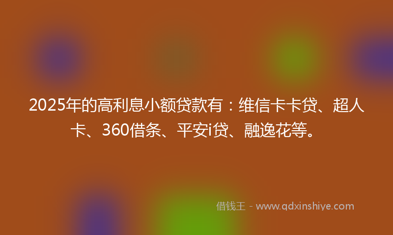 2025年的高利息小额贷款有：维信卡卡贷、超人卡、360借条、平安i贷、融逸花等。