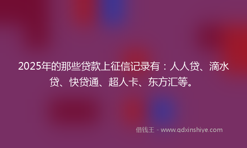 2025年的那些贷款上征信记录有：人人贷、滴水贷、快贷通、超人卡、东方汇等。