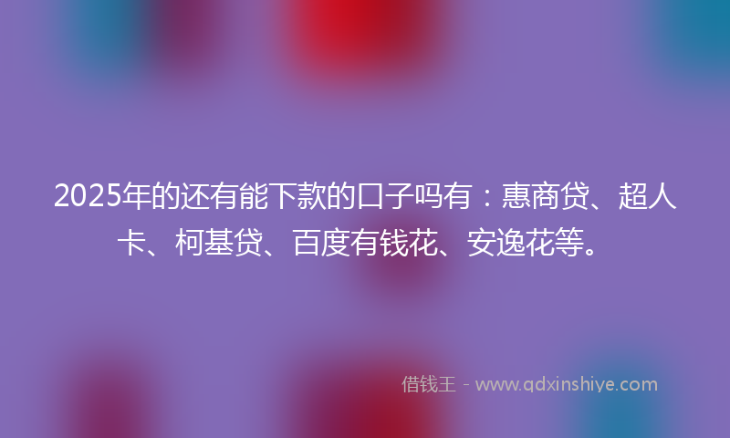 2025年的还有能下款的口子吗有：惠商贷、超人卡、柯基贷、百度有钱花、安逸花等。