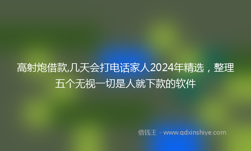 高射炮借款,几天会打电话家人2024年精选，整理五个无视一切是人就下款的软件