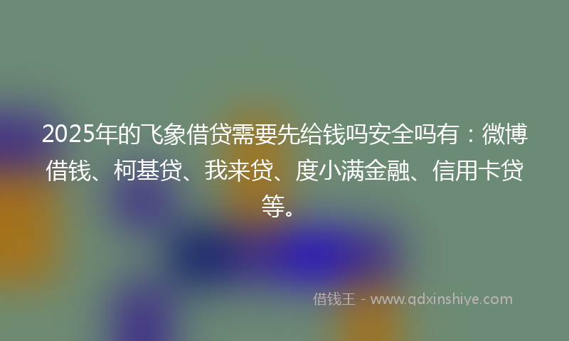 2025年的飞象借贷需要先给钱吗安全吗有：微博借钱、柯基贷、我来贷、度小满金融、信用卡贷等。