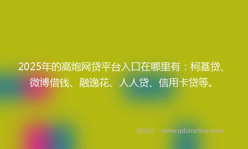 2025年的高炮网贷平台入口在哪里有：柯基贷、微博借钱、融逸花、人人贷、信用卡贷等。