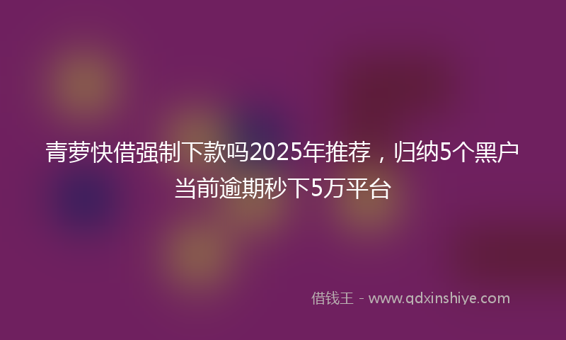 青萝快借强制下款吗2025年推荐，归纳5个黑户当前逾期秒下5万平台