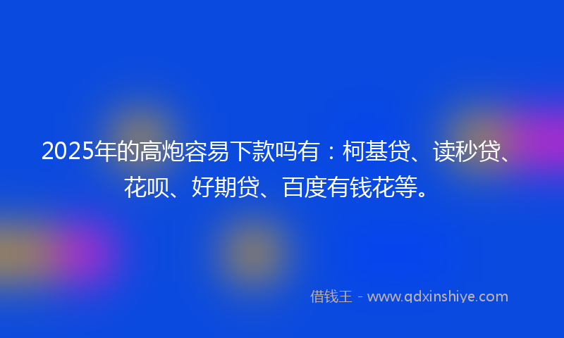 2025年的高炮容易下款吗有：柯基贷、读秒贷、花呗、好期贷、百度有钱花等。