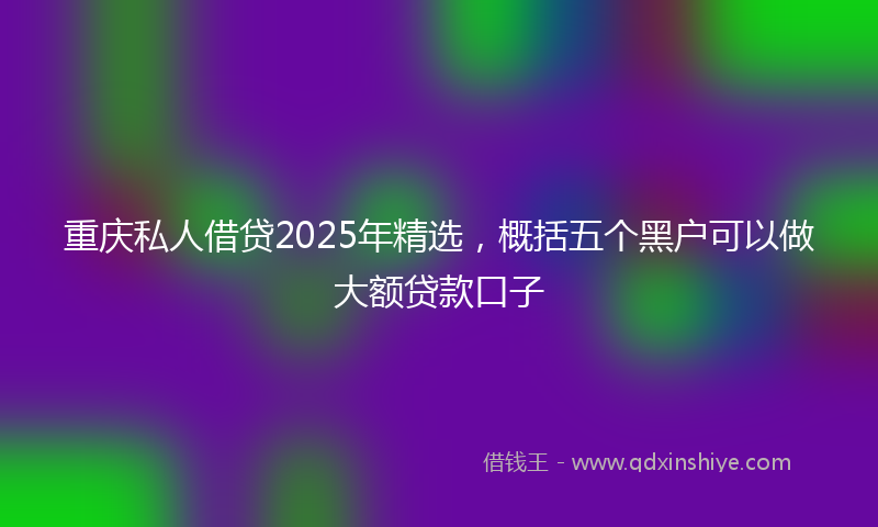 重庆私人借贷2025年精选，概括五个黑户可以做大额贷款口子