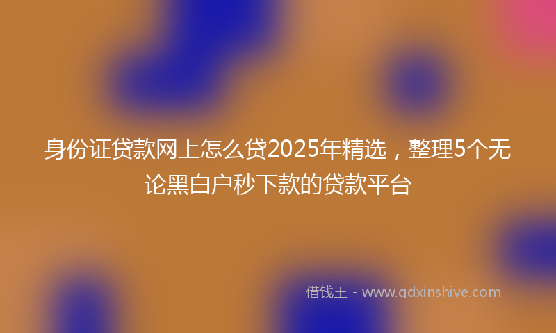 身份证贷款网上怎么贷2025年精选，整理5个无论黑白户秒下款的贷款平台