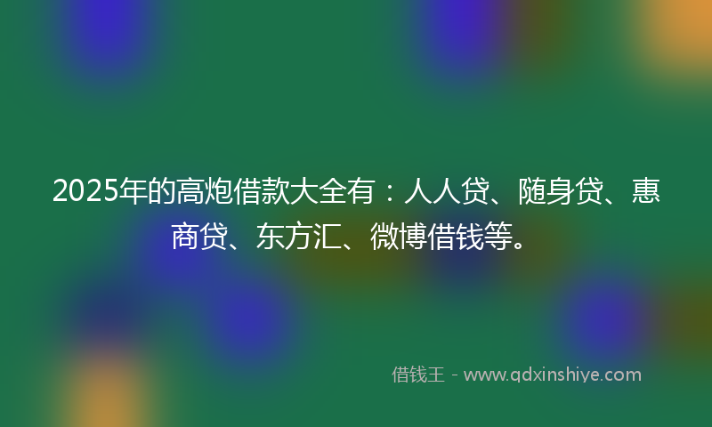 2025年的高炮借款大全有：人人贷、随身贷、惠商贷、东方汇、微博借钱等。