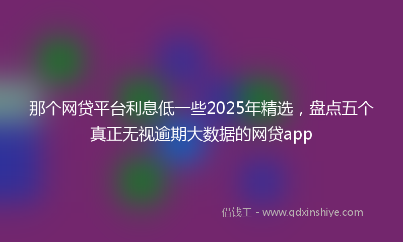 那个网贷平台利息低一些2025年精选，盘点五个真正无视逾期大数据的网贷app