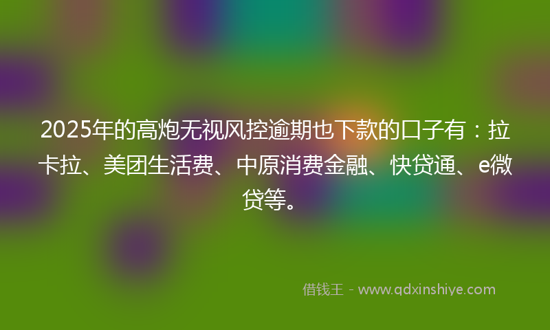 2025年的高炮无视风控逾期也下款的口子有：拉卡拉、美团生活费、中原消费金融、快贷通、e微贷等。