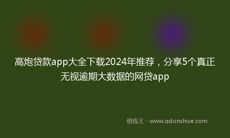 高炮贷款app大全下载2024年推荐，分享5个真正无视逾期大数据的网贷app
