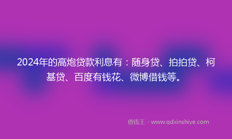 2024年的高炮贷款利息有：随身贷、拍拍贷、柯基贷、百度有钱花、微博借钱等。