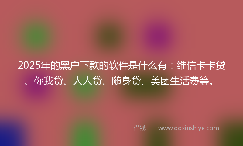 2025年的黑户下款的软件是什么有：维信卡卡贷、你我贷、人人贷、随身贷、美团生活费等。