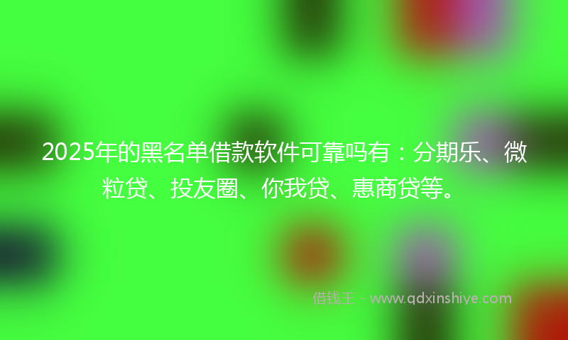 2025年的黑名单借款软件可靠吗有：分期乐、微粒贷、投友圈、你我贷、惠商贷等。